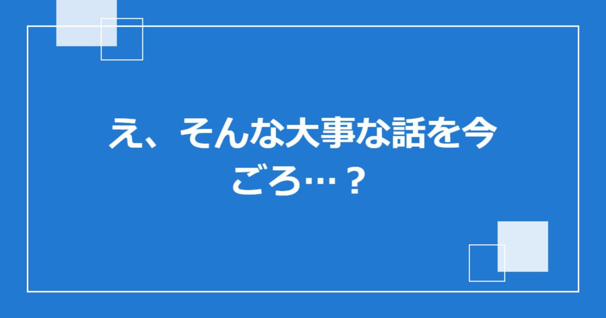え、そんな大事な話を今ごろ…?