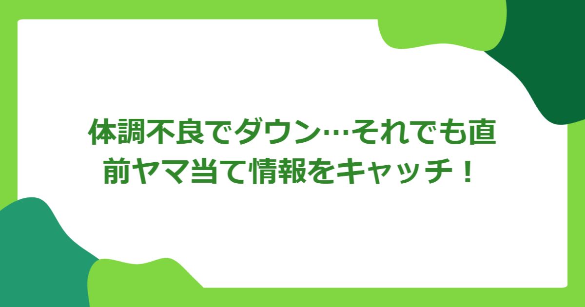 体調不良でダウン…それでも直前ヤマ当て情報をキャッチ!