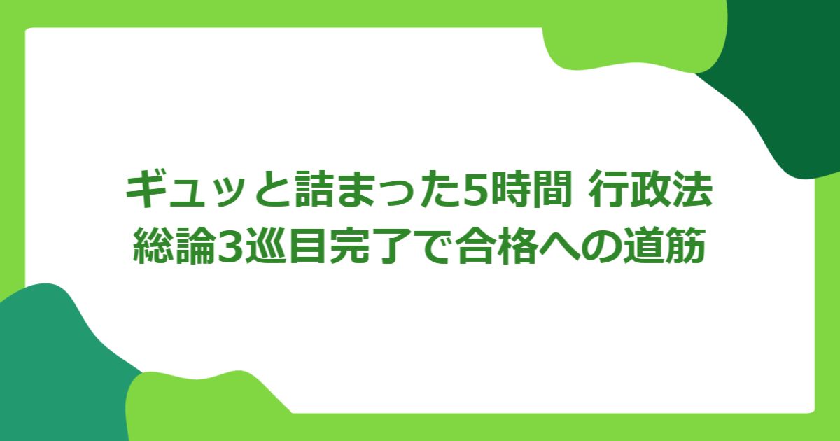 ギュッと詰まった5時間 行政法総論3巡目完了で合格への道筋